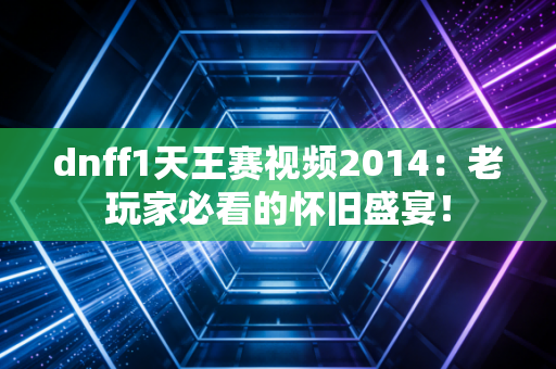 dnff1天王赛视频2014：老玩家必看的怀旧盛宴！
