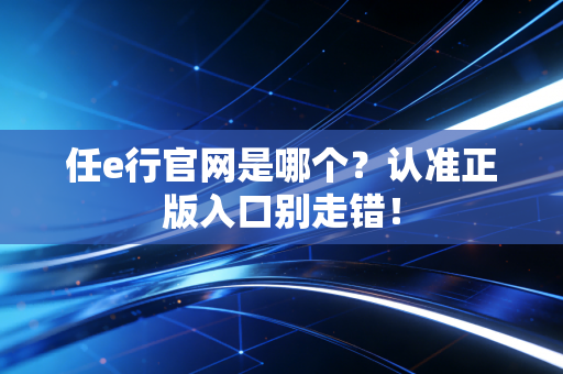任e行官网是哪个？认准正版入口别走错！