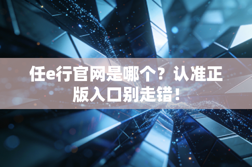 任e行官网是哪个？认准正版入口别走错！
