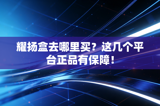 耀扬盒去哪里买？这几个平台正品有保障！