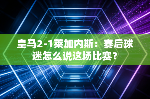 皇马2-1莱加内斯：赛后球迷怎么说这场比赛？