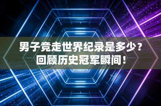 男子竞走世界纪录是多少？回顾历史冠军瞬间！