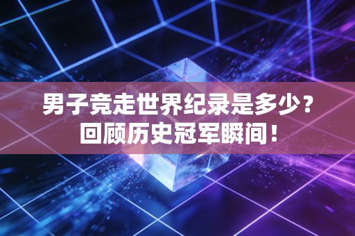男子竞走世界纪录是多少？回顾历史冠军瞬间！