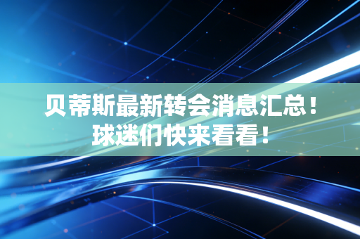 贝蒂斯最新转会消息汇总！球迷们快来看看！