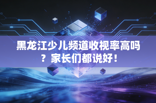 黑龙江少儿频道收视率高吗？家长们都说好！
