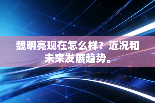 魏明亮现在怎么样？近况和未来发展趋势。