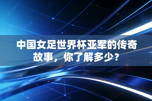 中国女足世界杯亚军的传奇故事，你了解多少？