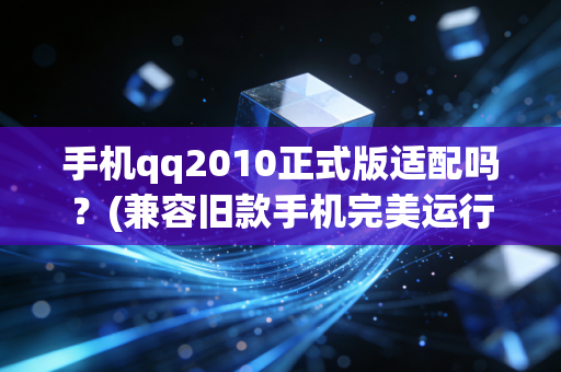 手机qq2010正式版适配吗？(兼容旧款手机完美运行)