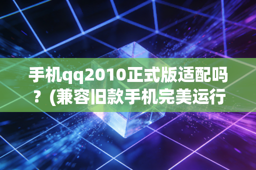 手机qq2010正式版适配吗？(兼容旧款手机完美运行)