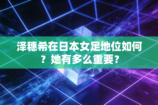 泽穗希在日本女足地位如何？她有多么重要？