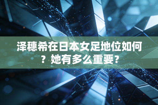泽穗希在日本女足地位如何？她有多么重要？