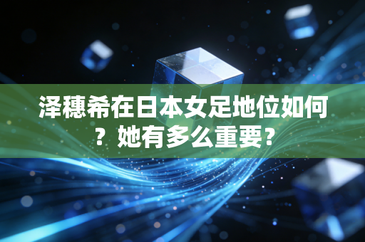 泽穗希在日本女足地位如何？她有多么重要？
