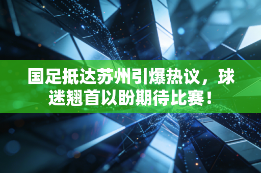 国足抵达苏州引爆热议，球迷翘首以盼期待比赛！
