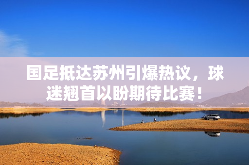 国足抵达苏州引爆热议，球迷翘首以盼期待比赛！