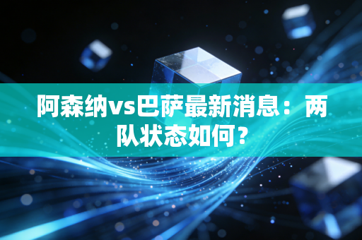 阿森纳vs巴萨最新消息：两队状态如何？