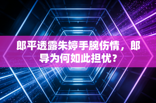 郎平透露朱婷手腕伤情，郎导为何如此担忧？