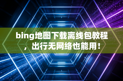 bing地图下载离线包教程，出行无网络也能用！