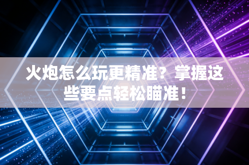 火炮怎么玩更精准？掌握这些要点轻松瞄准！