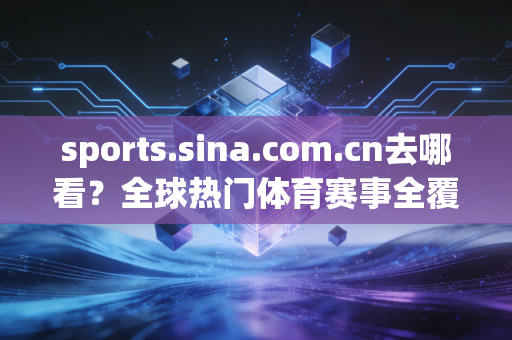 sports.sina.com.cn去哪看？全球热门体育赛事全覆盖！