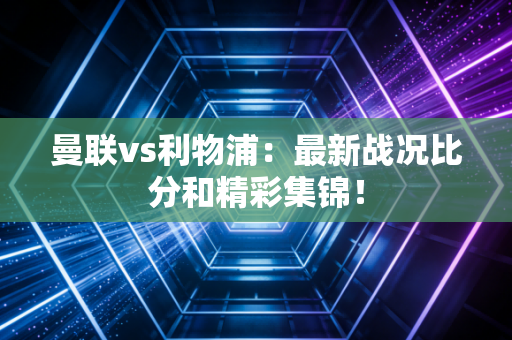 曼联vs利物浦：最新战况比分和精彩集锦！