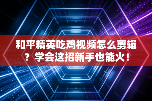 和平精英吃鸡视频怎么剪辑？学会这招新手也能火！