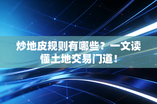 炒地皮规则有哪些？一文读懂土地交易门道！
