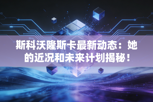 斯科沃隆斯卡最新动态：她的近况和未来计划揭秘！