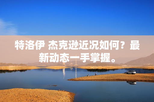 特洛伊 杰克逊近况如何？最新动态一手掌握。