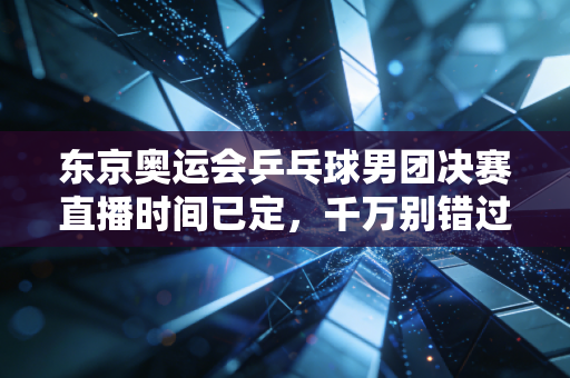 东京奥运会乒乓球男团决赛直播时间已定，千万别错过！