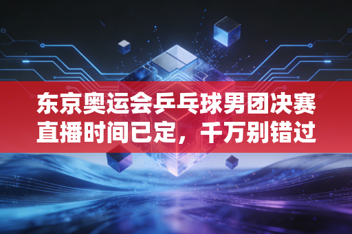 东京奥运会乒乓球男团决赛直播时间已定，千万别错过！