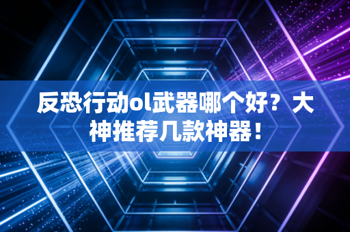 反恐行动ol武器哪个好？大神推荐几款神器！
