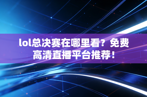 lol总决赛在哪里看？免费高清直播平台推荐！