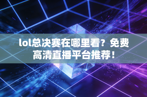 lol总决赛在哪里看？免费高清直播平台推荐！