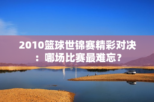 2010篮球世锦赛精彩对决：哪场比赛最难忘？