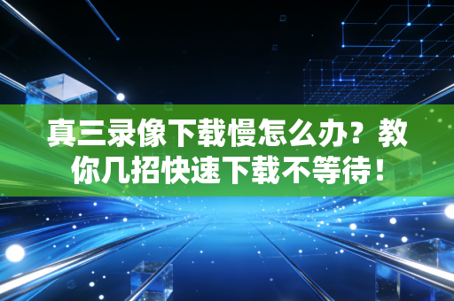 真三录像下载慢怎么办？教你几招快速下载不等待！