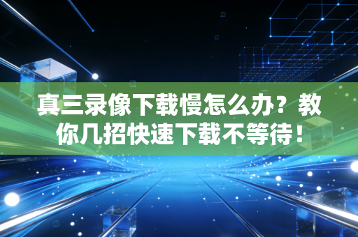 真三录像下载慢怎么办？教你几招快速下载不等待！
