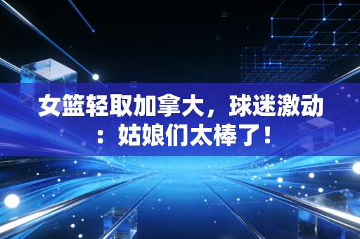 女篮轻取加拿大，球迷激动：姑娘们太棒了！