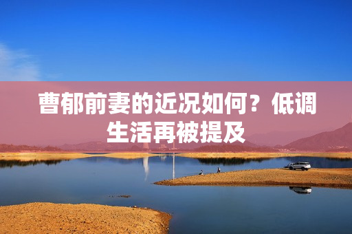 曹郁前妻的近况如何？低调生活再被提及