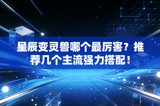 星辰变灵兽哪个最厉害？推荐几个主流强力搭配！