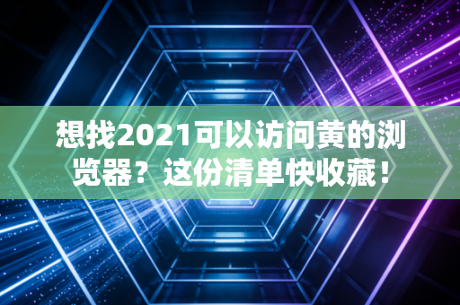 想找2021可以访问黄的浏览器？这份清单快收藏！
