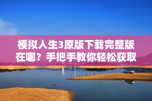 模拟人生3原版下载完整版在哪？手把手教你轻松获取！