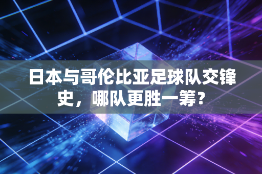 日本与哥伦比亚足球队交锋史，哪队更胜一筹？