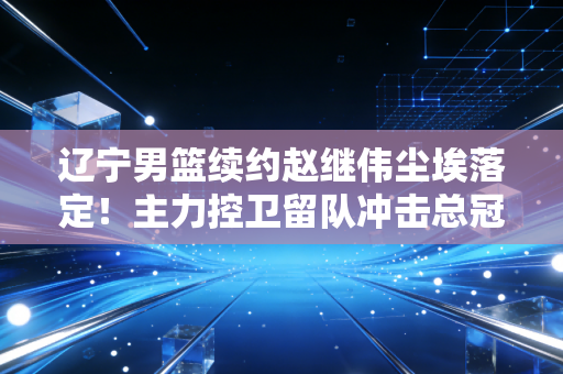 辽宁男篮续约赵继伟尘埃落定！主力控卫留队冲击总冠军！