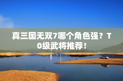 真三国无双7哪个角色强？T0级武将推荐！