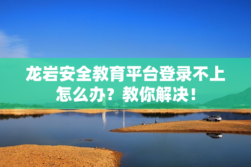 龙岩安全教育平台登录不上怎么办？教你解决！