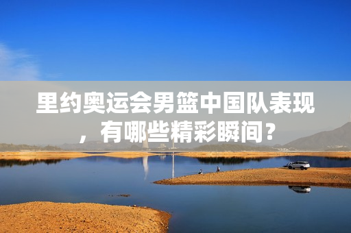 里约奥运会男篮中国队表现，有哪些精彩瞬间？