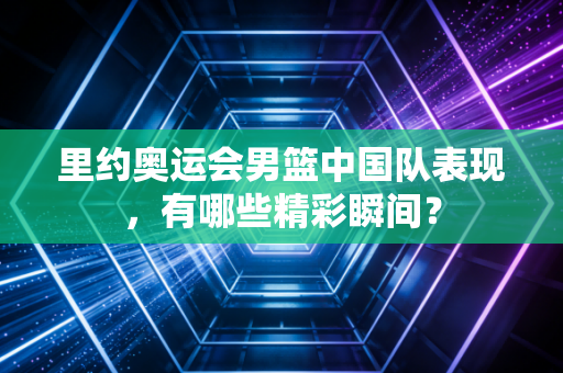 里约奥运会男篮中国队表现，有哪些精彩瞬间？