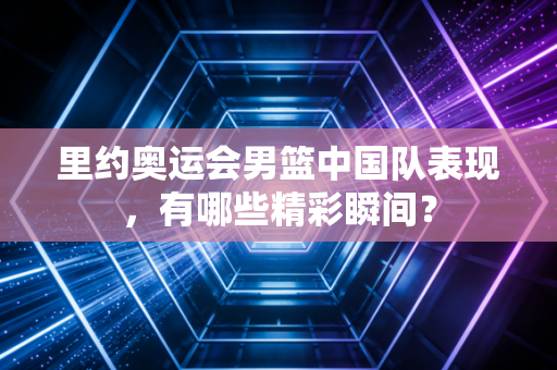 里约奥运会男篮中国队表现，有哪些精彩瞬间？