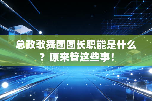 总政歌舞团团长职能是什么？原来管这些事！
