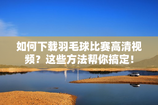 如何下载羽毛球比赛高清视频？这些方法帮你搞定！